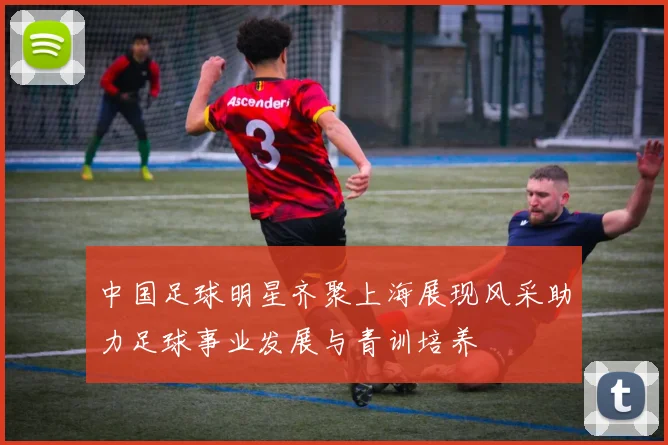 中国足球明星齐聚上海展现风采助力足球事业发展与青训培养