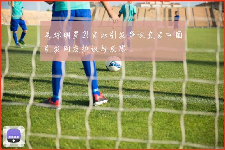 足球明星因言论引发争议直言中国引发网友热议与反思