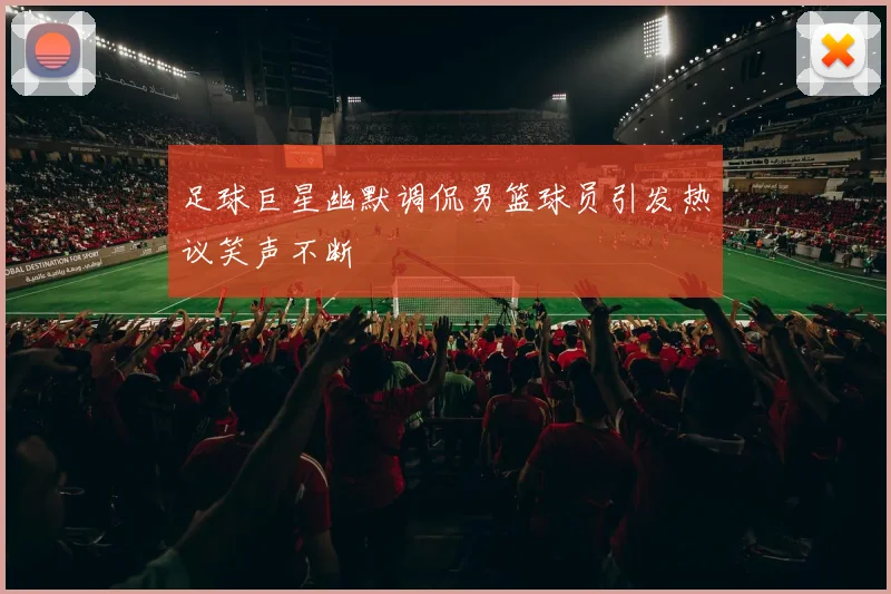 足球巨星幽默调侃男篮球员引发热议笑声不断