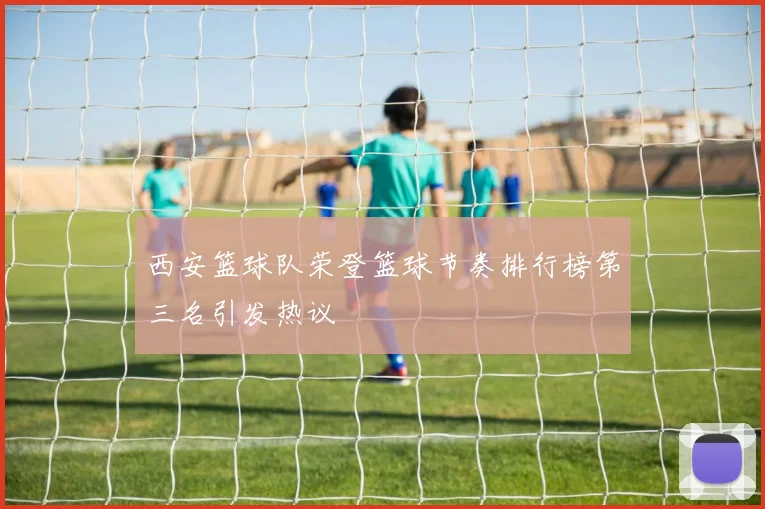 西安篮球队荣登篮球节奏排行榜第三名引发热议