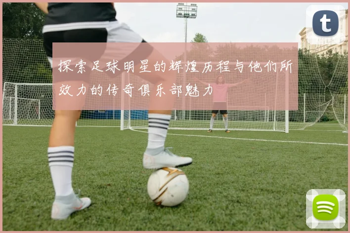 探索足球明星的辉煌历程与他们所效力的传奇俱乐部魅力