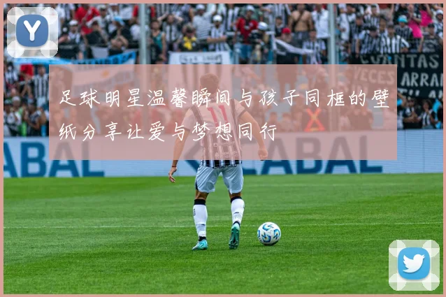 足球明星温馨瞬间与孩子同框的壁纸分享让爱与梦想同行