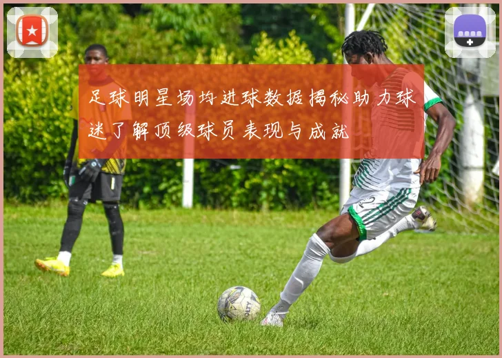 足球明星场均进球数据揭秘助力球迷了解顶级球员表现与成就
