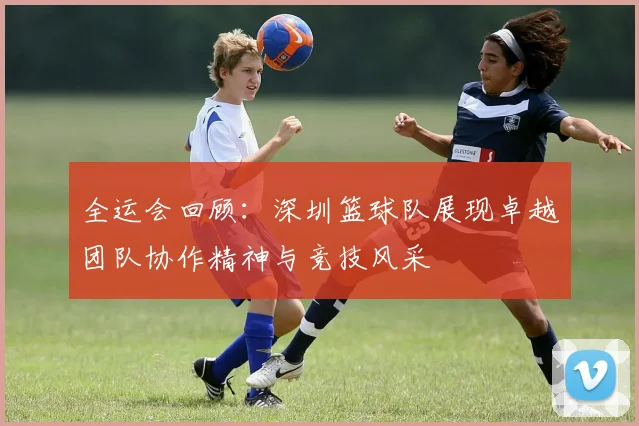 全运会回顾：深圳篮球队展现卓越团队协作精神与竞技风采