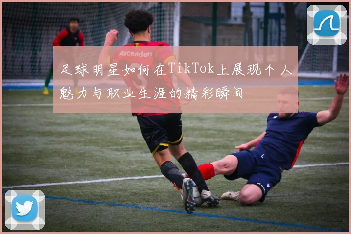 足球明星如何在TikTok上展现个人魅力与职业生涯的精彩瞬间
