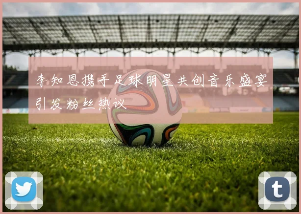 李知恩携手足球明星共创音乐盛宴引发粉丝热议