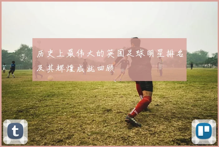 历史上最伟大的英国足球明星排名及其辉煌成就回顾
