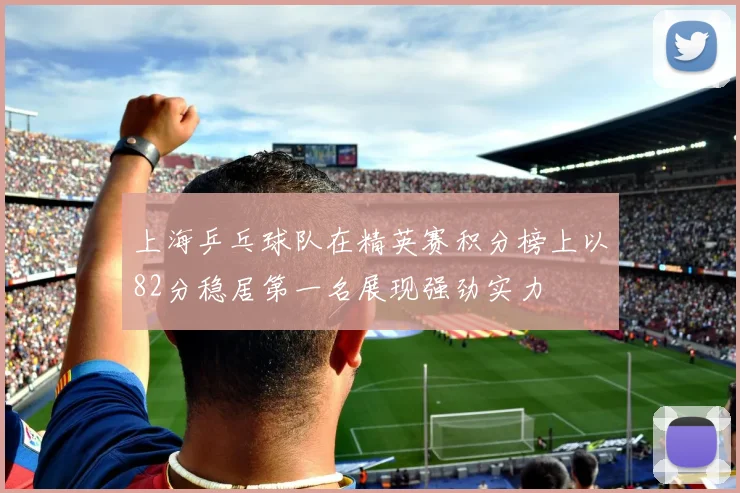 上海乒乓球队在精英赛积分榜上以82分稳居第一名展现强劲实力