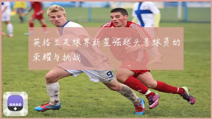 英格兰足球界新星崛起头号球员的荣耀与挑战
