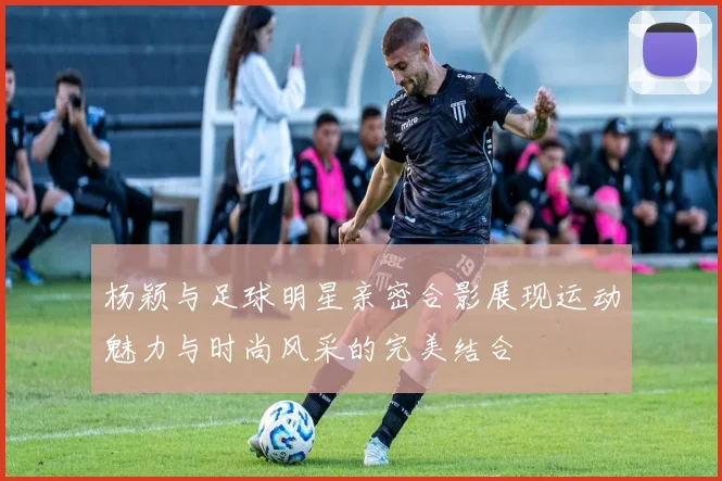 杨颖与足球明星亲密合影展现运动魅力与时尚风采的完美结合