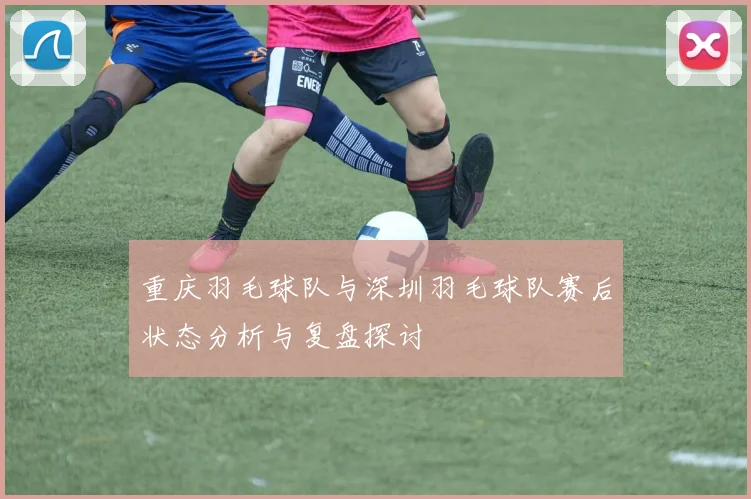 重庆羽毛球队与深圳羽毛球队赛后状态分析与复盘探讨