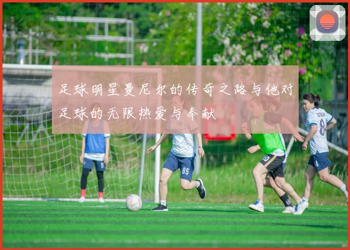 足球明星曼尼尔的传奇之路与他对足球的无限热爱与奉献