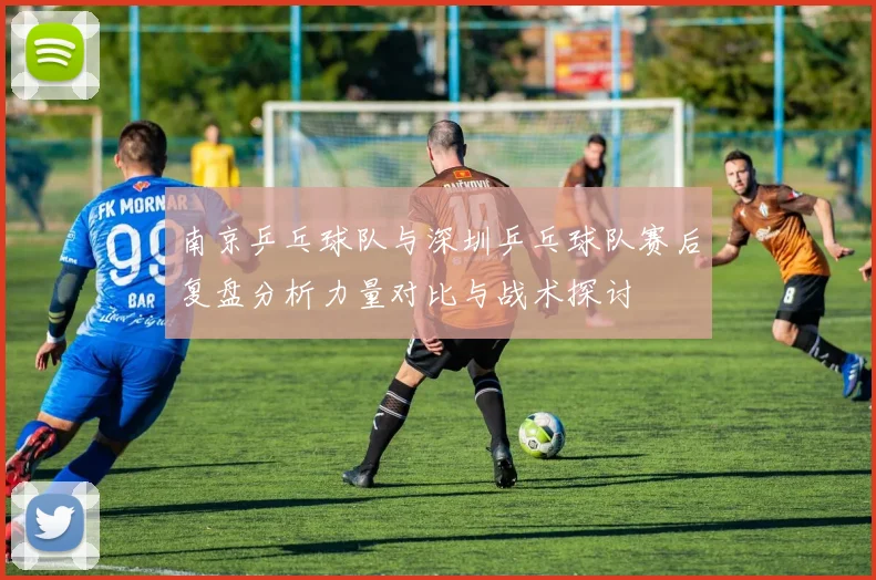 南京乒乓球队与深圳乒乓球队赛后复盘分析力量对比与战术探讨