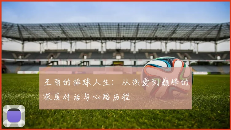 王丽的排球人生：从热爱到巅峰的深度对话与心路历程