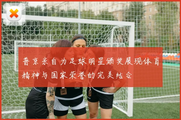 普京亲自为足球明星颁奖展现体育精神与国家荣誉的完美结合