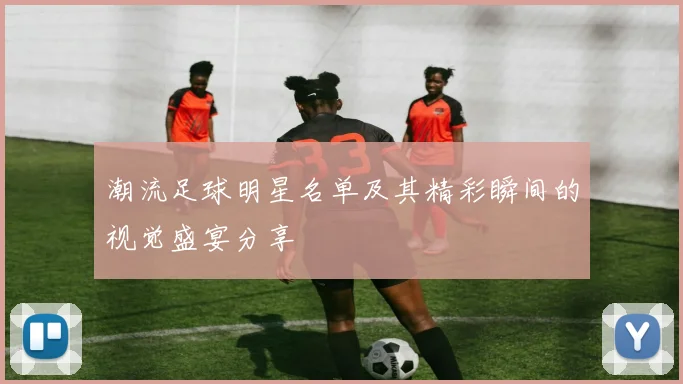 潮流足球明星名单及其精彩瞬间的视觉盛宴分享