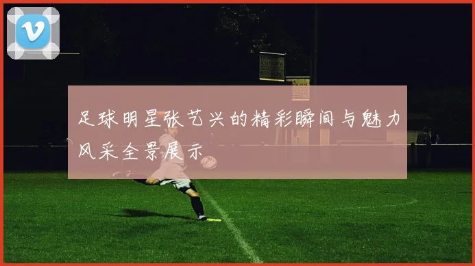足球明星张艺兴的精彩瞬间与魅力风采全景展示