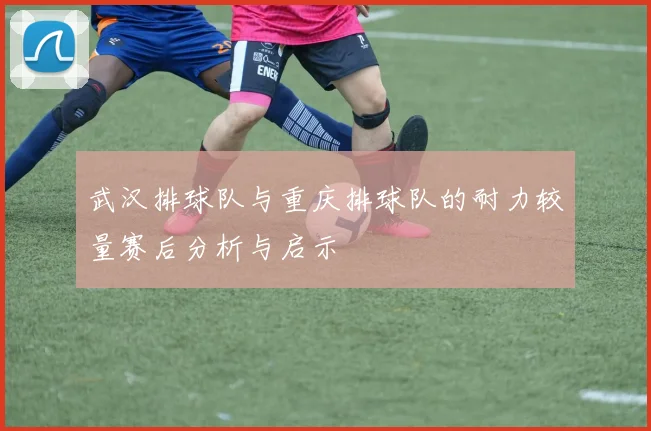 武汉排球队与重庆排球队的耐力较量赛后分析与启示