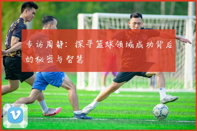 专访周静：探寻篮球领域成功背后的秘密与智慧