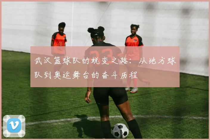 武汉篮球队的蜕变之路：从地方球队到奥运舞台的奋斗历程