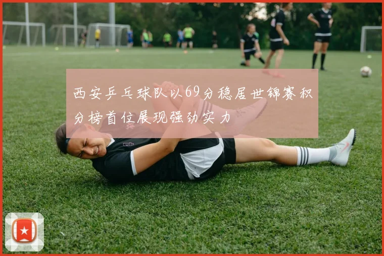 西安乒乓球队以69分稳居世锦赛积分榜首位展现强劲实力