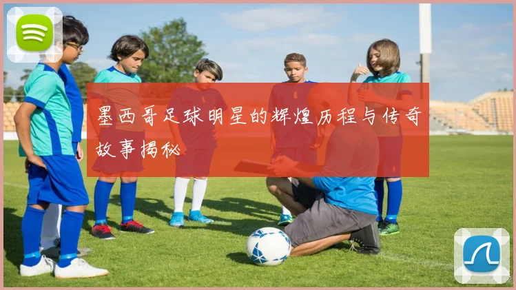 墨西哥足球明星的辉煌历程与传奇故事揭秘