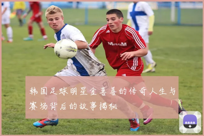 韩国足球明星金喜善的传奇人生与赛场背后的故事揭秘