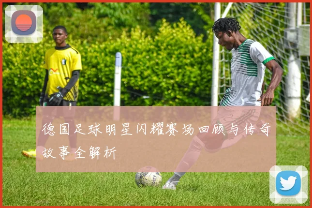 德国足球明星闪耀赛场回顾与传奇故事全解析