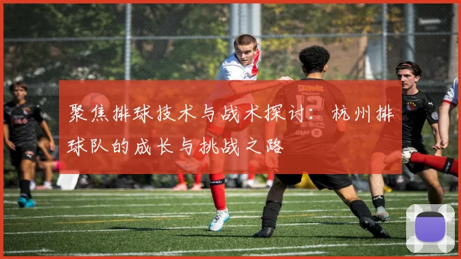 聚焦排球技术与战术探讨：杭州排球队的成长与挑战之路