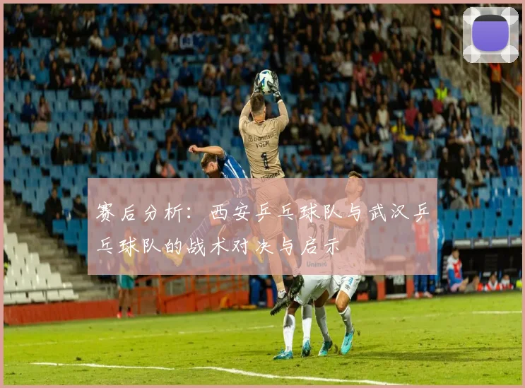 赛后分析：西安乒乓球队与武汉乒乓球队的战术对决与启示