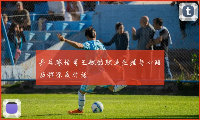 乒乓球传奇王敏的职业生涯与心路历程深度对话