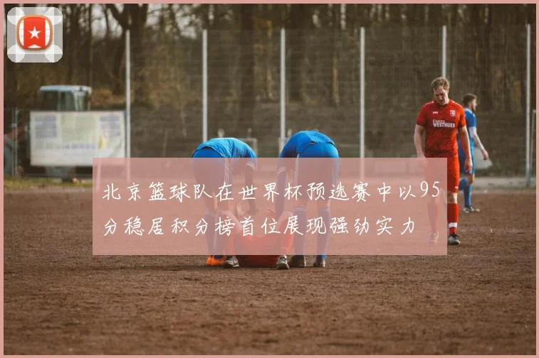 北京篮球队在世界杯预选赛中以95分稳居积分榜首位展现强劲实力