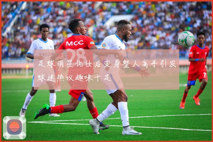 足球明星化妆后变身整人高手引发球迷热议趣味十足