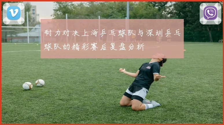 耐力对决上海乒乓球队与深圳乒乓球队的精彩赛后复盘分析