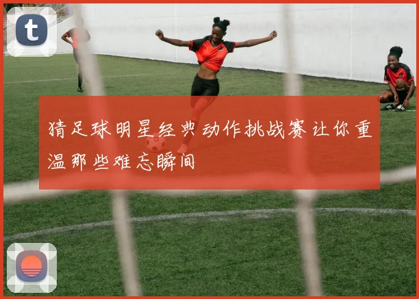 猜足球明星经典动作挑战赛让你重温那些难忘瞬间