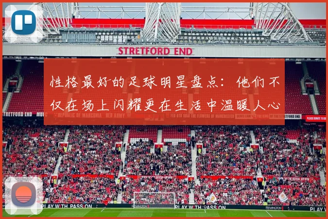 性格最好的足球明星盘点：他们不仅在场上闪耀更在生活中温暖人心