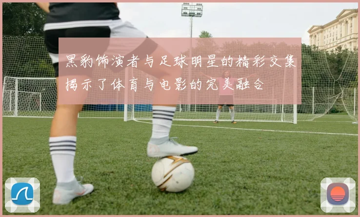 黑豹饰演者与足球明星的精彩交集揭示了体育与电影的完美融合