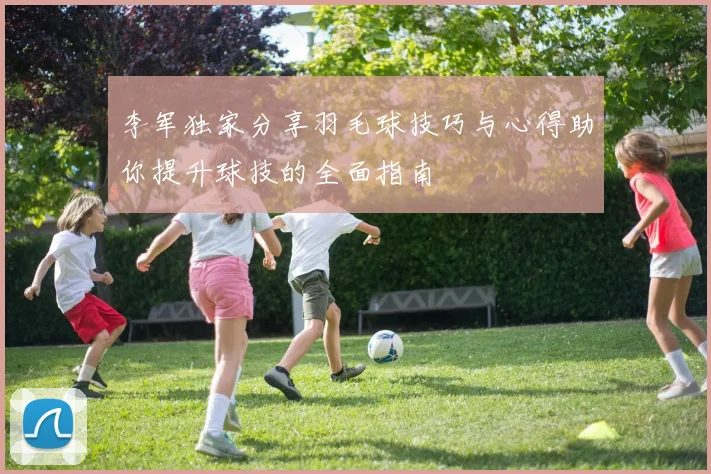 李军独家分享羽毛球技巧与心得助你提升球技的全面指南