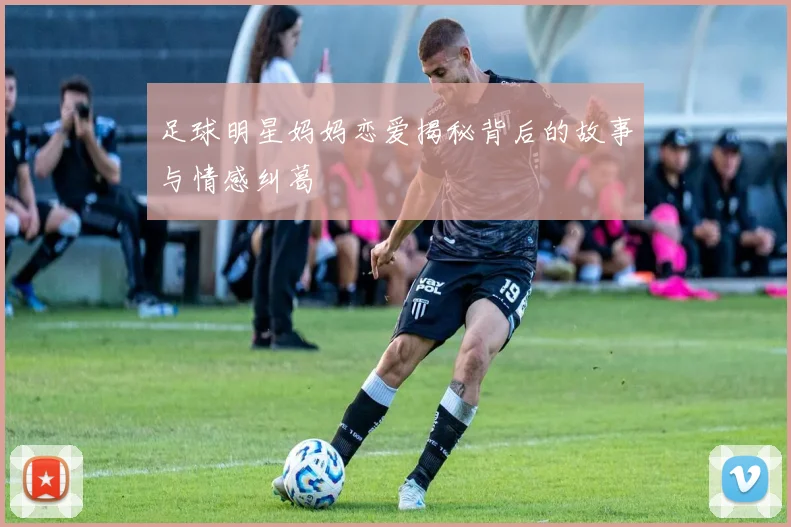 足球明星妈妈恋爱揭秘背后的故事与情感纠葛