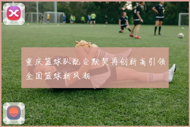 重庆篮球队配合默契再创新高引领全国篮球新风潮