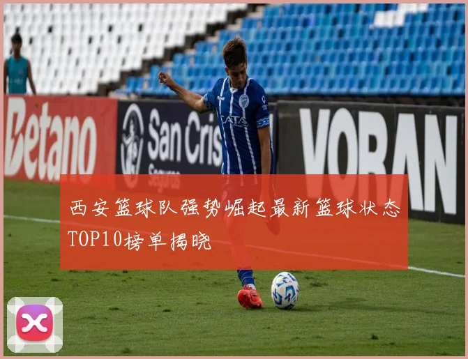 西安篮球队强势崛起最新篮球状态TOP10榜单揭晓