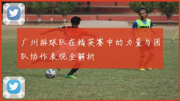 广州排球队在精英赛中的力量与团队协作表现全解析
