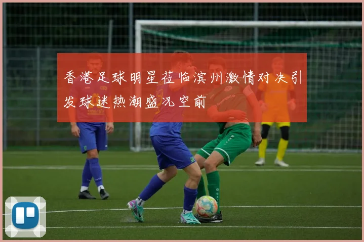 香港足球明星莅临滨州激情对决引发球迷热潮盛况空前