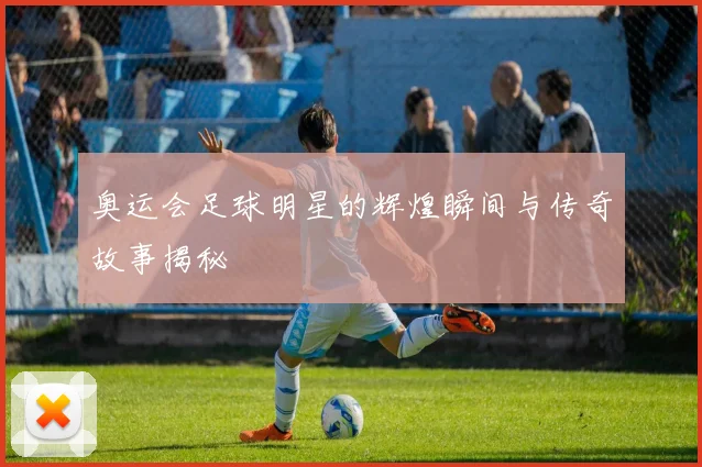 奥运会足球明星的辉煌瞬间与传奇故事揭秘