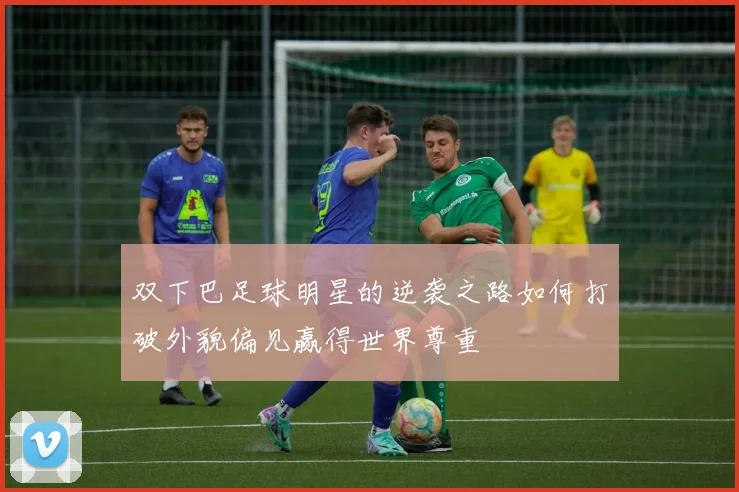 双下巴足球明星的逆袭之路如何打破外貌偏见赢得世界尊重