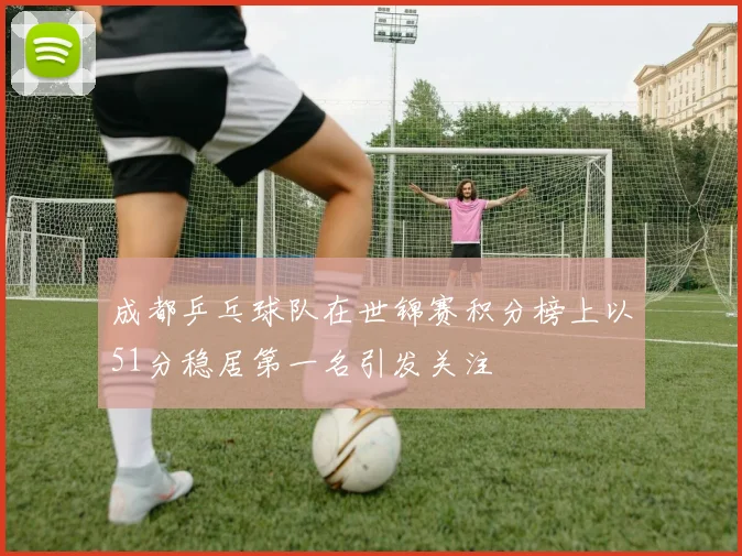 成都乒乓球队在世锦赛积分榜上以51分稳居第一名引发关注