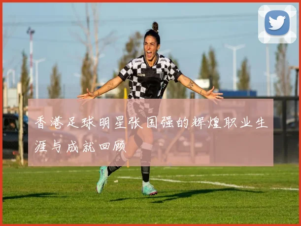 香港足球明星张国强的辉煌职业生涯与成就回顾